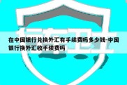 在中国银行兑换外汇有手续费吗多少钱-中国银行换外汇收手续费吗