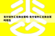 支付宝外汇兑换合算吗-支付宝外汇兑换合算吗现在