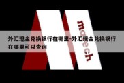 外汇现金兑换银行在哪里-外汇现金兑换银行在哪里可以查询