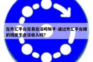 在外汇平台交易犯法吗知乎-通过外汇平台赚的钱属于合法收入吗?