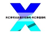 外汇券可以去银行兑换吗-外汇券值钱吗