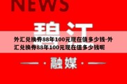 外汇兑换券88年100元现在值多少钱-外汇兑换券88年100元现在值多少钱呢