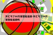 外汇亏了60万报警能追回-外汇亏了60万报警能追回吗