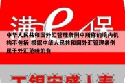 中华人民共和国外汇管理条例中所称的境内机构不包括-根据中华人民共和国外汇管理条例属于外汇范畴的有