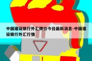 中国建设银行外汇牌价今日最新消息-中国建设银行外汇行情