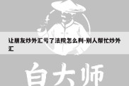 让朋友炒外汇亏了法院怎么判-别人帮忙炒外汇