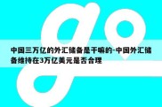 中国三万亿的外汇储备是干嘛的-中国外汇储备维持在3万亿美元是否合理