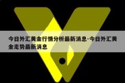 今日外汇黄金行情分析最新消息-今日外汇黄金走势最新消息