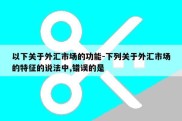 以下关于外汇市场的功能-下列关于外汇市场的特征的说法中,错误的是