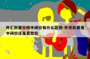 外汇折算价和中间价有什么区别-外币折算用中间价还是卖出价