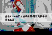 免收1.5%外汇兑换手续费-外汇兑换手续费怎么算