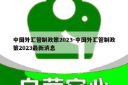 中国外汇管制政策2023-中国外汇管制政策2023最新消息