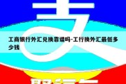 工商银行外汇兑换靠谱吗-工行换外汇最低多少钱