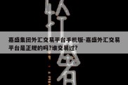 嘉盛集团外汇交易平台手机版-嘉盛外汇交易平台是正规的吗?谁交易过?