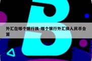 外汇在哪个银行换-哪个银行外汇换人民币合算