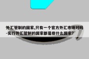 外汇管制的国家,只有一个官方外汇市场对吗-实行外汇管制的国家都是些什么国家?