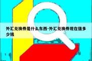 外汇兑换券是什么东西-外汇兑换券现在值多少钱