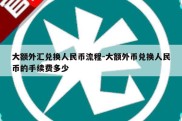 大额外汇兑换人民币流程-大额外币兑换人民币的手续费多少