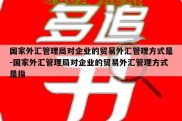 国家外汇管理局对企业的贸易外汇管理方式是-国家外汇管理局对企业的贸易外汇管理方式是指