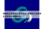 中国外汇交易中心北京中心-中国外汇交易中心北京中心是国企吗