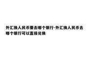 外汇换人民币要去哪个银行-外汇换人民币去哪个银行可以直接兑换