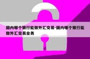 国内哪个银行能做外汇交易-国内哪个银行能做外汇交易业务