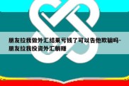 朋友拉我做外汇结果亏钱了可以告他欺骗吗-朋友拉我投资外汇躺赚