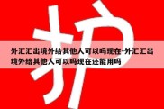 外汇汇出境外给其他人可以吗现在-外汇汇出境外给其他人可以吗现在还能用吗