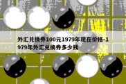 外汇兑换券100元1979年现在价格-1979年外汇兑换券多少钱