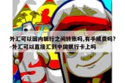 外汇可以国内银行之间转账吗,有手续费吗?-外汇可以直接汇到中国银行卡上吗