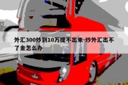 外汇300炒到10万提不出来-炒外汇出不了金怎么办