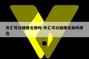 外汇可以随便兑换吗-外汇可以随便兑换吗现在