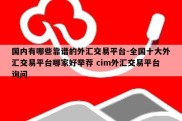 国内有哪些靠谱的外汇交易平台-全国十大外汇交易平台哪家好举荐 cim外汇交易平台询问