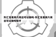 外汇交易周六周日可以做吗-外汇交易周六周日可以做吗知乎