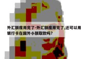 外汇额度用完了-外汇额度用完了,还可以用银行卡在国外小额取款吗?