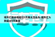 境外汇款内地超过5万美元怎么办-境外汇入款超过5万美金