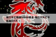 银行外汇限额50000美金-银行付外汇不能超过5万