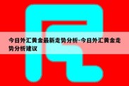 今日外汇黄金最新走势分析-今日外汇黄金走势分析建议