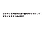 普顿外汇今天最新消息今日头条-普顿外汇今天最新消息今日头条新闻