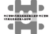 外汇管制5万美元出金还是入金好-外汇管制5万美元出金还是入金好呢