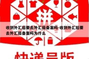 收到外汇后要去外汇局备案吗-收到外汇后要去外汇局备案吗为什么