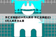 外汇兑换超过20万人民币-外汇兑换超过20万人民币怎么算