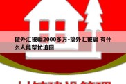 做外汇被骗2000多万-搞外汇被骗 有什么人能帮忙追回