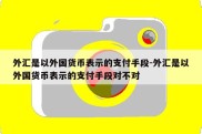 外汇是以外国货币表示的支付手段-外汇是以外国货币表示的支付手段对不对