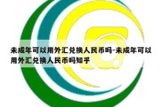 未成年可以用外汇兑换人民币吗-未成年可以用外汇兑换人民币吗知乎