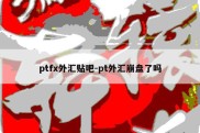 ptfx外汇贴吧-pt外汇崩盘了吗