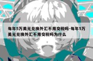 每年5万美元兑换外汇不用交税吗-每年5万美元兑换外汇不用交税吗为什么