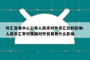 外汇交易中心公布人民币对外币汇价的影响-人民币汇率对我国对外贸易有什么影响