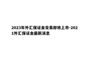 2023年外汇保证金交易即将上市-2021外汇保证金最新消息