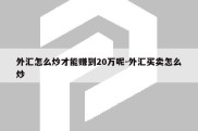 外汇怎么炒才能赚到20万呢-外汇买卖怎么炒